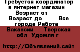 Требуется координатор в интернет-магазин › Возраст от ­ 20 › Возраст до ­ 40 - Все города Работа » Вакансии   . Тверская обл.,Удомля г.